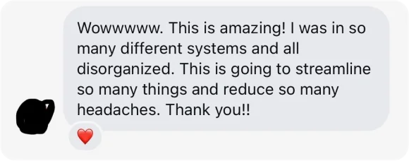 Direct message: Wowwwww. This is amazing! I was in so many different systems and all disorganized. This is going to streamline so many things and reduce so many headaches. Thank you!!