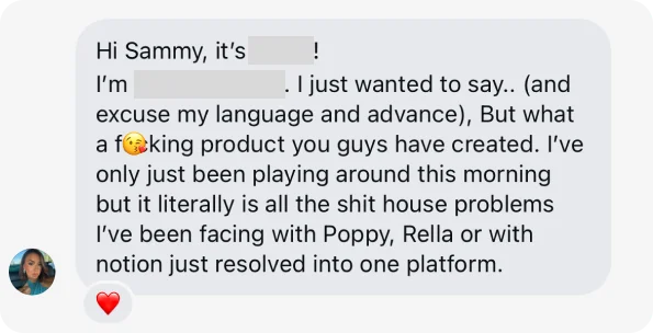 Direct message (names redacted): Hi Sammy, it’s [redacted]! I’m [redacted]. I just wanted to say.. (and excuse my language and advance), But what a f😘king product you guys have created. I’ve only just been playing around this morning but it literally is all the shit house problems I’ve been facing with Poppy, Rella or with notion just resolved into one platform. ❤️
